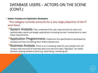 DATABASE USERS – ACTORS ON THE SCENE
(CONT.)
 System Analysts and Application Developers
This category currently accounts for a very large proportion of the IT
work force.
System Analysts: They understand the user requirements of naïve and
sophisticated users and design applications including canned transactions to meet
those requirements.
Application Programmers: Implement the specifications developed by
analysts and test and debug them before deployment.
Business Analysts: There is an increasing need for such people who can
analyze vast amounts of business data and real-time data (“Big Data”) for better
decision making related to planning, advertising, marketing etc.
54
 