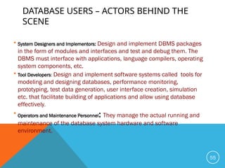 DATABASE USERS – ACTORS BEHIND THE
SCENE
 System Designers and Implementors: Design and implement DBMS packages
in the form of modules and interfaces and test and debug them. The
DBMS must interface with applications, language compilers, operating
system components, etc.
 Tool Developers: Design and implement software systems called tools for
modeling and designing databases, performance monitoring,
prototyping, test data generation, user interface creation, simulation
etc. that facilitate building of applications and allow using database
effectively.
 Operators and Maintenance Personnel: They manage the actual running and
maintenance of the database system hardware and software
environment.
55
 