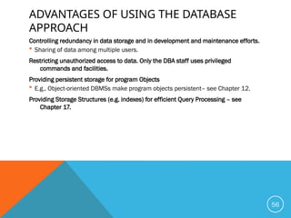 ADVANTAGES OF USING THE DATABASE
APPROACH
Controlling redundancy in data storage and in development and maintenance efforts.
 Sharing of data among multiple users.
Restricting unauthorized access to data. Only the DBA staff uses privileged
commands and facilities.
Providing persistent storage for program Objects
 E.g., Object-oriented DBMSs make program objects persistent– see Chapter 12.
Providing Storage Structures (e.g. indexes) for efficient Query Processing – see
Chapter 17.
56
 