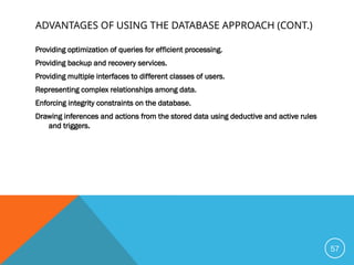 ADVANTAGES OF USING THE DATABASE APPROACH (CONT.)
Providing optimization of queries for efficient processing.
Providing backup and recovery services.
Providing multiple interfaces to different classes of users.
Representing complex relationships among data.
Enforcing integrity constraints on the database.
Drawing inferences and actions from the stored data using deductive and active rules
and triggers.
57
 