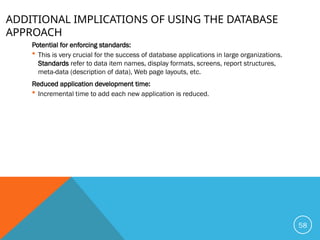 ADDITIONAL IMPLICATIONS OF USING THE DATABASE
APPROACH
Potential for enforcing standards:
 This is very crucial for the success of database applications in large organizations.
Standards refer to data item names, display formats, screens, report structures,
meta-data (description of data), Web page layouts, etc.
Reduced application development time:
 Incremental time to add each new application is reduced.
58
 