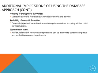 ADDITIONAL IMPLICATIONS OF USING THE DATABASE
APPROACH (CONT.)
Flexibility to change data structures:
 Database structure may evolve as new requirements are defined.
Availability of current information:
 Extremely important for on-line transaction systems such as shopping, airline, hotel,
car reservations.
Economies of scale:
 Wasteful overlap of resources and personnel can be avoided by consolidating data
and applications across departments.
59
 