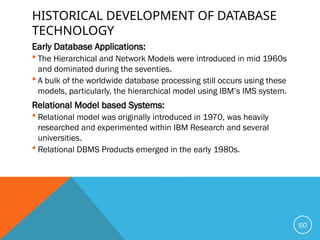 HISTORICAL DEVELOPMENT OF DATABASE
TECHNOLOGY
Early Database Applications:
 The Hierarchical and Network Models were introduced in mid 1960s
and dominated during the seventies.
 A bulk of the worldwide database processing still occurs using these
models, particularly, the hierarchical model using IBM’s IMS system.
Relational Model based Systems:
 Relational model was originally introduced in 1970, was heavily
researched and experimented within IBM Research and several
universities.
 Relational DBMS Products emerged in the early 1980s.
60
 