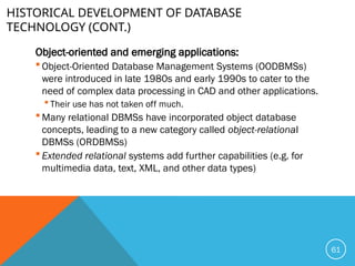 HISTORICAL DEVELOPMENT OF DATABASE
TECHNOLOGY (CONT.)
Object-oriented and emerging applications:
 Object-Oriented Database Management Systems (OODBMSs)
were introduced in late 1980s and early 1990s to cater to the
need of complex data processing in CAD and other applications.
 Their use has not taken off much.
 Many relational DBMSs have incorporated object database
concepts, leading to a new category called object-relational
DBMSs (ORDBMSs)
 Extended relational systems add further capabilities (e.g. for
multimedia data, text, XML, and other data types)
61
 