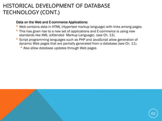 HISTORICAL DEVELOPMENT OF DATABASE
TECHNOLOGY (CONT.)
Data on the Web and E-commerce Applications:
 Web contains data in HTML (Hypertext markup language) with links among pages.
 This has given rise to a new set of applications and E-commerce is using new
standards like XML (eXtended Markup Language). (see Ch. 13).
 Script programming languages such as PHP and JavaScript allow generation of
dynamic Web pages that are partially generated from a database (see Ch. 11).
 Also allow database updates through Web pages
62
 