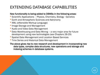EXTENDING DATABASE CAPABILITIES
New functionality is being added to DBMSs in the following areas:
 Scientific Applications – Physics, Chemistry, Biology - Genetics
 Earth and Atmospheric Sciences and Astronomy
 XML (eXtensible Markup Language)
 Image Storage and Management
 Audio and Video Data Management
 Data Warehousing and Data Mining – a very major area for future
development using new technologies (see Chapters 28-29)
 Spatial Data Management and Location Based Services
 Time Series and Historical Data Management
The above gives rise to new research and development in incorporating new
data types, complex data structures, new operations and storage and
indexing schemes in database systems.
63
 