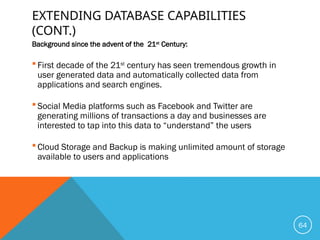 EXTENDING DATABASE CAPABILITIES
(CONT.)
Background since the advent of the 21st
Century:
 First decade of the 21st
century has seen tremendous growth in
user generated data and automatically collected data from
applications and search engines.
 Social Media platforms such as Facebook and Twitter are
generating millions of transactions a day and businesses are
interested to tap into this data to “understand” the users
 Cloud Storage and Backup is making unlimited amount of storage
available to users and applications
64
 