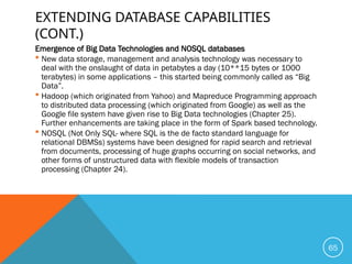 EXTENDING DATABASE CAPABILITIES
(CONT.)
Emergence of Big Data Technologies and NOSQL databases
 New data storage, management and analysis technology was necessary to
deal with the onslaught of data in petabytes a day (10**15 bytes or 1000
terabytes) in some applications – this started being commonly called as “Big
Data”.
 Hadoop (which originated from Yahoo) and Mapreduce Programming approach
to distributed data processing (which originated from Google) as well as the
Google file system have given rise to Big Data technologies (Chapter 25).
Further enhancements are taking place in the form of Spark based technology.
 NOSQL (Not Only SQL- where SQL is the de facto standard language for
relational DBMSs) systems have been designed for rapid search and retrieval
from documents, processing of huge graphs occurring on social networks, and
other forms of unstructured data with flexible models of transaction
processing (Chapter 24).
65
 