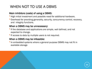 WHEN NOT TO USE A DBMS
Main inhibitors (costs) of using a DBMS:
 High initial investment and possible need for additional hardware.
 Overhead for providing generality, security, concurrency control, recovery,
and integrity functions.
When a DBMS may be unnecessary:
 If the database and applications are simple, well defined, and not
expected to change.
 If access to data by multiple users is not required.
When a DBMS may be infeasible:
 In embedded systems where a general purpose DBMS may not fit in
available storage
66
 