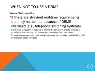 WHEN NOT TO USE A DBMS
When no DBMS may suffice:
If there are stringent real-time requirements
that may not be met because of DBMS
overhead (e.g., telephone switching systems)
 If the database system is not able to handle the complexity of data because of
modeling limitations (e.g., in complex genome and protein databases)
 If the database users need special operations not supported by the DBMS (e.g., GIS
and location based services).
67
 