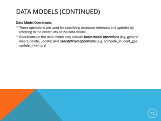 DATA MODELS (CONTINUED)
Data Model Operations:
 These operations are used for specifying database retrievals and updates by
referring to the constructs of the data model.
 Operations on the data model may include basic model operations (e.g. generic
insert, delete, update) and user-defined operations (e.g. compute_student_gpa,
update_inventory)
72
 