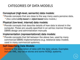 CATEGORIES OF DATA MODELS
Conceptual (high-level, semantic) data models:
 Provide concepts that are close to the way many users perceive data.
 (Also called entity-based or object-based data models.)
Physical (low-level, internal) data models:
 Provide concepts that describe details of how data is stored in the
computer. These are usually specified in an ad-hoc manner through
DBMS design and administration manuals
Implementation (representational) data models:
 Provide concepts that fall between the above two, used by many
commercial DBMS implementations (e.g. relational data models
used in many commercial systems).
Self-Describing Data Models:
 Combine the description of data with the data values. Examples
include XML, key-value stores and some NOSQL systems.
73
 