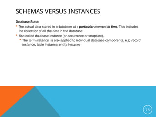 SCHEMAS VERSUS INSTANCES
Database State:
 The actual data stored in a database at a particular moment in time. This includes
the collection of all the data in the database.
 Also called database instance (or occurrence or snapshot).
 The term instance is also applied to individual database components, e.g. record
instance, table instance, entity instance
75
 