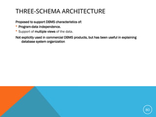 THREE-SCHEMA ARCHITECTURE
Proposed to support DBMS characteristics of:
 Program-data independence.
 Support of multiple views of the data.
Not explicitly used in commercial DBMS products, but has been useful in explaining
database system organization
80
 