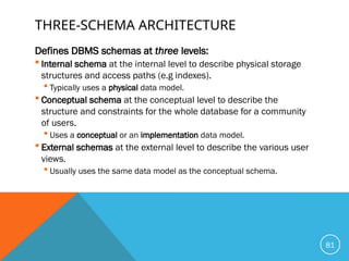 THREE-SCHEMA ARCHITECTURE
Defines DBMS schemas at three levels:
 Internal schema at the internal level to describe physical storage
structures and access paths (e.g indexes).
 Typically uses a physical data model.
 Conceptual schema at the conceptual level to describe the
structure and constraints for the whole database for a community
of users.
 Uses a conceptual or an implementation data model.
 External schemas at the external level to describe the various user
views.
 Usually uses the same data model as the conceptual schema.
81
 