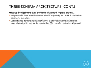 THREE-SCHEMA ARCHITECTURE (CONT.)
Mappings among schema levels are needed to transform requests and data.
 Programs refer to an external schema, and are mapped by the DBMS to the internal
schema for execution.
 Data extracted from the internal DBMS level is reformatted to match the user’s
external view (e.g. formatting the results of an SQL query for display in a Web page)
83
 