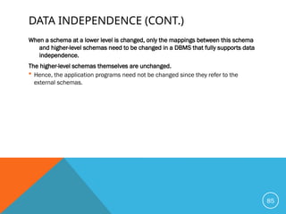 DATA INDEPENDENCE (CONT.)
When a schema at a lower level is changed, only the mappings between this schema
and higher-level schemas need to be changed in a DBMS that fully supports data
independence.
The higher-level schemas themselves are unchanged.
 Hence, the application programs need not be changed since they refer to the
external schemas.
85
 