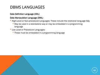 DBMS LANGUAGES
Data Definition Language (DDL)
Data Manipulation Language (DML)
 High-Level or Non-procedural Languages: These include the relational language SQL
 May be used in a standalone way or may be embedded in a programming
language
 Low Level or Procedural Languages:
 These must be embedded in a programming language
86
 