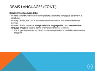 DBMS LANGUAGES (CONT.)
Data Definition Language (DDL):
 Used by the DBA and database designers to specify the conceptual schema of a
database.
 In many DBMSs, the DDL is also used to define internal and external schemas
(views).
 In some DBMSs, separate storage definition language (SDL) and view definition
language (VDL) are used to define internal and external schemas.
 SDL is typically realized via DBMS commands provided to the DBA and database
designers
87
 