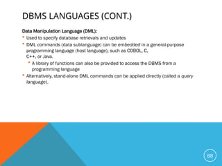 DBMS LANGUAGES (CONT.)
Data Manipulation Language (DML):
 Used to specify database retrievals and updates
 DML commands (data sublanguage) can be embedded in a general-purpose
programming language (host language), such as COBOL, C,
C++, or Java.
 A library of functions can also be provided to access the DBMS from a
programming language
 Alternatively, stand-alone DML commands can be applied directly (called a query
language).
88
 