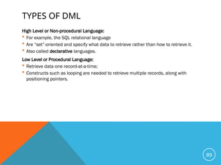 TYPES OF DML
High Level or Non-procedural Language:
 For example, the SQL relational language
 Are “set”-oriented and specify what data to retrieve rather than how to retrieve it.
 Also called declarative languages.
Low Level or Procedural Language:
 Retrieve data one record-at-a-time;
 Constructs such as looping are needed to retrieve multiple records, along with
positioning pointers.
89
 