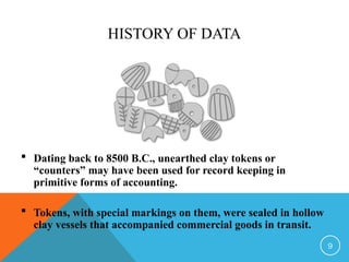 HISTORY OF DATA
 Dating back to 8500 B.C., unearthed clay tokens or
“counters” may have been used for record keeping in
primitive forms of accounting.
 Tokens, with special markings on them, were sealed in hollow
clay vessels that accompanied commercial goods in transit.
9
 
