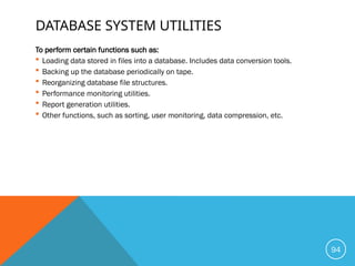 DATABASE SYSTEM UTILITIES
To perform certain functions such as:
 Loading data stored in files into a database. Includes data conversion tools.
 Backing up the database periodically on tape.
 Reorganizing database file structures.
 Performance monitoring utilities.
 Report generation utilities.
 Other functions, such as sorting, user monitoring, data compression, etc.
94
 
