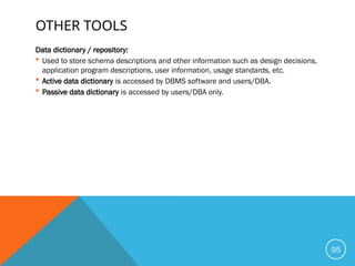 OTHER TOOLS
Data dictionary / repository:
 Used to store schema descriptions and other information such as design decisions,
application program descriptions, user information, usage standards, etc.
 Active data dictionary is accessed by DBMS software and users/DBA.
 Passive data dictionary is accessed by users/DBA only.
95
 
