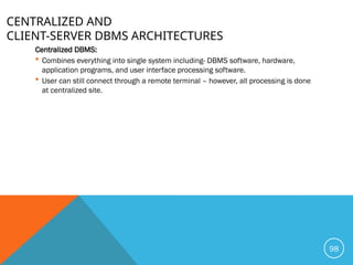 CENTRALIZED AND
CLIENT-SERVER DBMS ARCHITECTURES
Centralized DBMS:
 Combines everything into single system including- DBMS software, hardware,
application programs, and user interface processing software.
 User can still connect through a remote terminal – however, all processing is done
at centralized site.
98
 