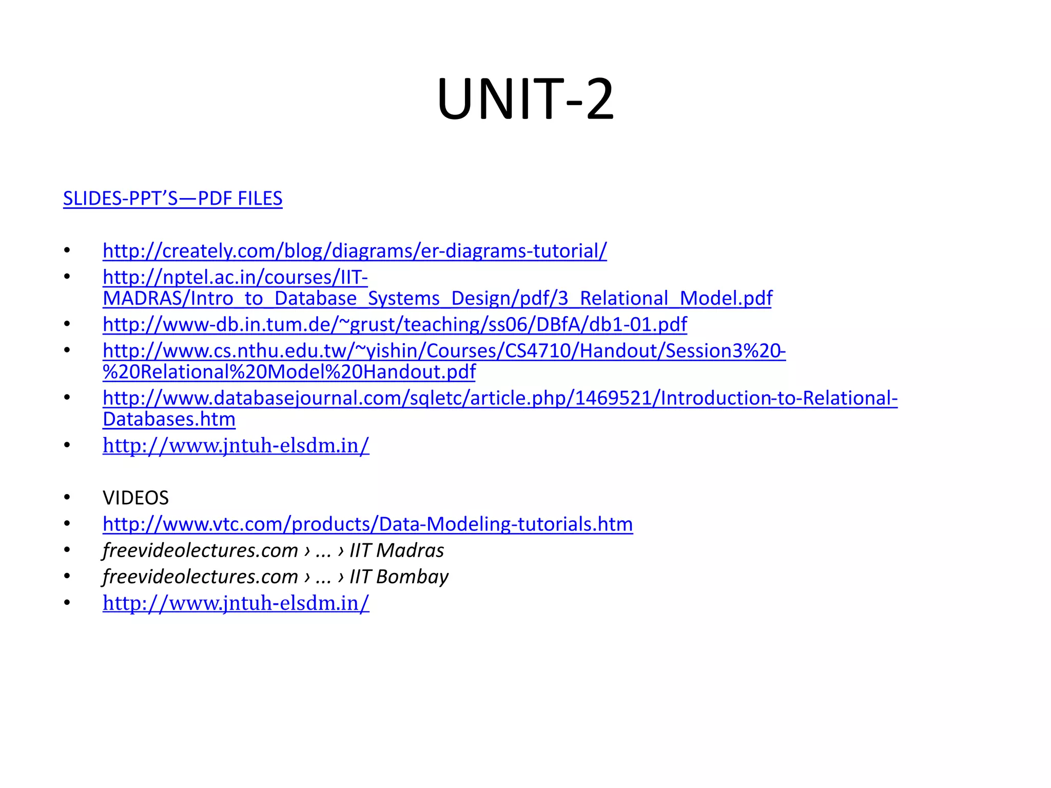 UNIT-2
SLIDES-PPT’S—PDF FILES
• http://creately.com/blog/diagrams/er-diagrams-tutorial/
• http://nptel.ac.in/courses/IIT-
MADRAS/Intro_to_Database_Systems_Design/pdf/3_Relational_Model.pdf
• http://www-db.in.tum.de/~grust/teaching/ss06/DBfA/db1-01.pdf
• http://www.cs.nthu.edu.tw/~yishin/Courses/CS4710/Handout/Session3%20-
%20Relational%20Model%20Handout.pdf
• http://www.databasejournal.com/sqletc/article.php/1469521/Introduction-to-Relational-
Databases.htm
• http://www.jntuh-elsdm.in/
• VIDEOS
• http://www.vtc.com/products/Data-Modeling-tutorials.htm
• freevideolectures.com › ... › IIT Madras
• freevideolectures.com › ... › IIT Bombay
• http://www.jntuh-elsdm.in/
 