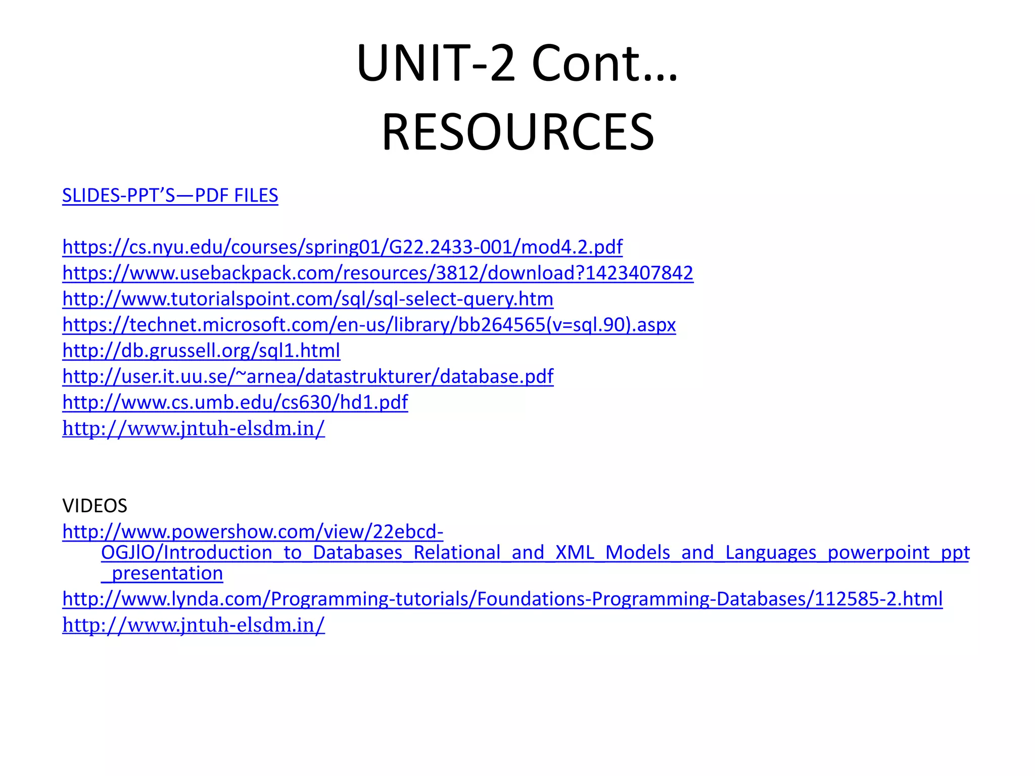 UNIT-2 Cont…
RESOURCES
SLIDES-PPT’S—PDF FILES
https://cs.nyu.edu/courses/spring01/G22.2433-001/mod4.2.pdf
https://www.usebackpack.com/resources/3812/download?1423407842
http://www.tutorialspoint.com/sql/sql-select-query.htm
https://technet.microsoft.com/en-us/library/bb264565(v=sql.90).aspx
http://db.grussell.org/sql1.html
http://user.it.uu.se/~arnea/datastrukturer/database.pdf
http://www.cs.umb.edu/cs630/hd1.pdf
http://www.jntuh-elsdm.in/
VIDEOS
http://www.powershow.com/view/22ebcd-
OGJlO/Introduction_to_Databases_Relational_and_XML_Models_and_Languages_powerpoint_ppt
_presentation
http://www.lynda.com/Programming-tutorials/Foundations-Programming-Databases/112585-2.html
http://www.jntuh-elsdm.in/
 