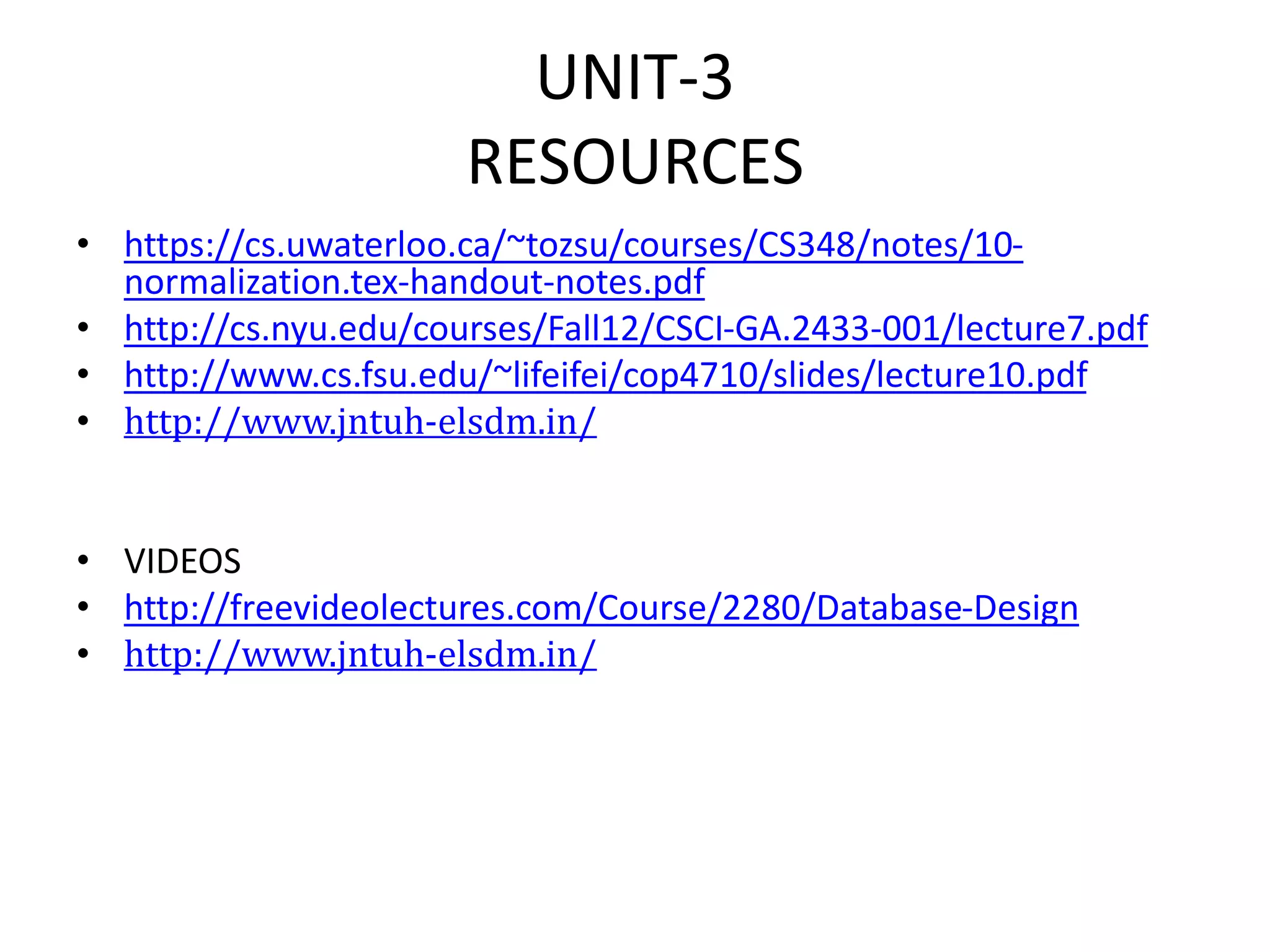 UNIT-3
RESOURCES
• https://cs.uwaterloo.ca/~tozsu/courses/CS348/notes/10-
normalization.tex-handout-notes.pdf
• http://cs.nyu.edu/courses/Fall12/CSCI-GA.2433-001/lecture7.pdf
• http://www.cs.fsu.edu/~lifeifei/cop4710/slides/lecture10.pdf
• http://www.jntuh-elsdm.in/
• VIDEOS
• http://freevideolectures.com/Course/2280/Database-Design
• http://www.jntuh-elsdm.in/
 