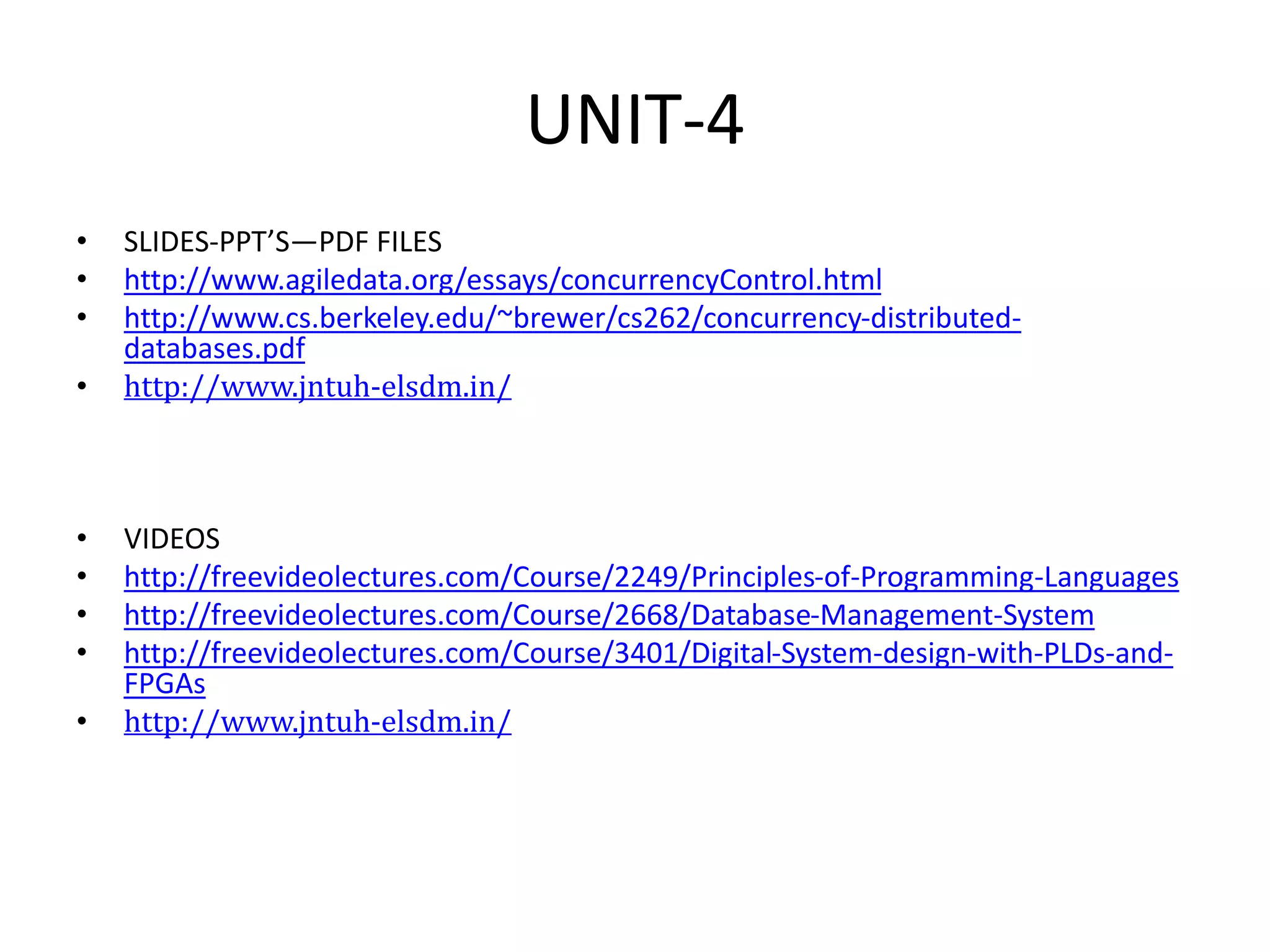 UNIT-4
• SLIDES-PPT’S—PDF FILES
• http://www.agiledata.org/essays/concurrencyControl.html
• http://www.cs.berkeley.edu/~brewer/cs262/concurrency-distributed-
databases.pdf
• http://www.jntuh-elsdm.in/
• VIDEOS
• http://freevideolectures.com/Course/2249/Principles-of-Programming-Languages
• http://freevideolectures.com/Course/2668/Database-Management-System
• http://freevideolectures.com/Course/3401/Digital-System-design-with-PLDs-and-
FPGAs
• http://www.jntuh-elsdm.in/
 