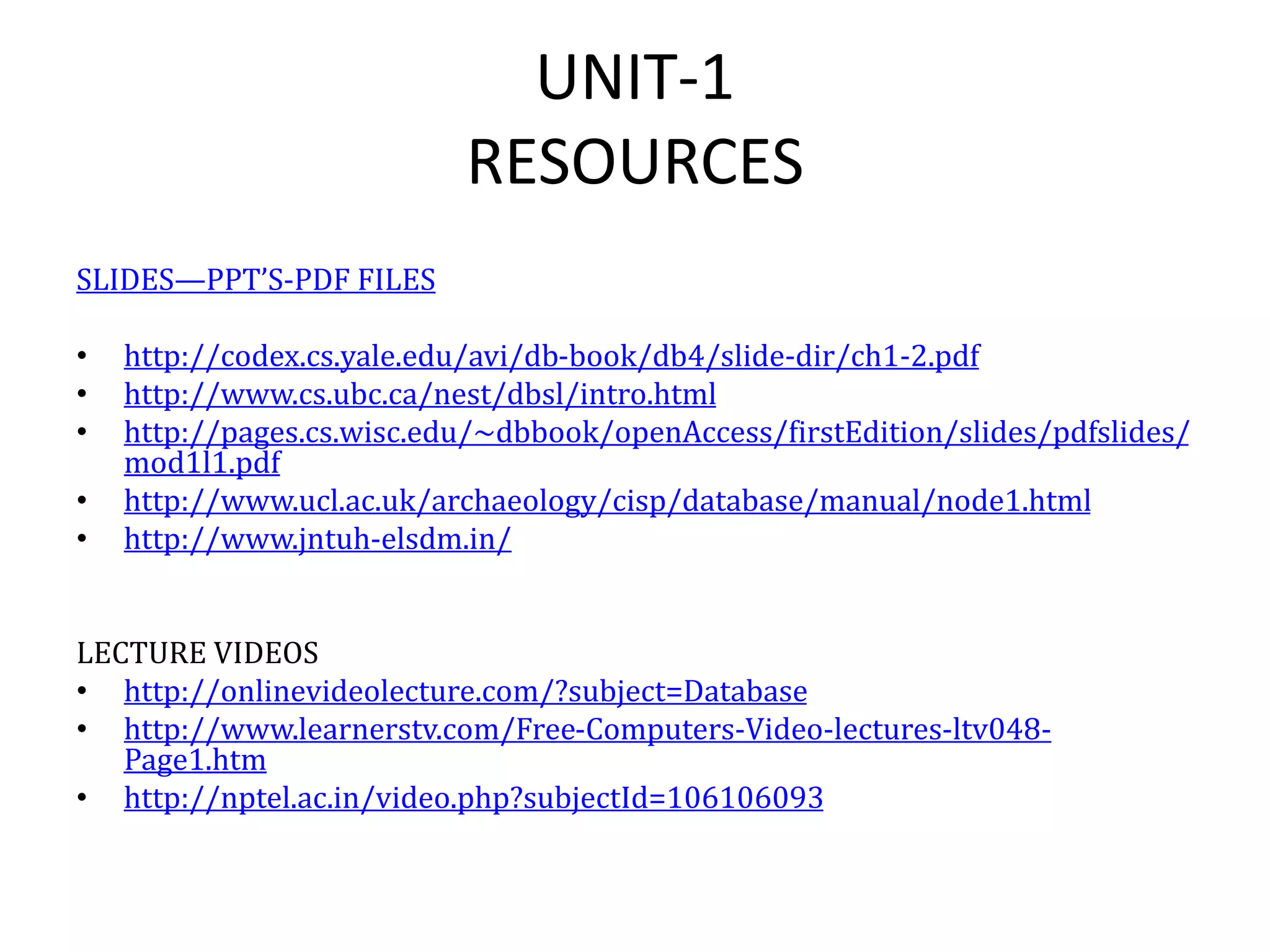 UNIT-1
RESOURCES
SLIDES—PPT’S-PDF FILES
• http://codex.cs.yale.edu/avi/db-book/db4/slide-dir/ch1-2.pdf
• http://www.cs.ubc.ca/nest/dbsl/intro.html
• http://pages.cs.wisc.edu/~dbbook/openAccess/firstEdition/slides/pdfslides/
mod1l1.pdf
• http://www.ucl.ac.uk/archaeology/cisp/database/manual/node1.html
• http://www.jntuh-elsdm.in/
LECTURE VIDEOS
• http://onlinevideolecture.com/?subject=Database
• http://www.learnerstv.com/Free-Computers-Video-lectures-ltv048-
Page1.htm
• http://nptel.ac.in/video.php?subjectId=106106093
 