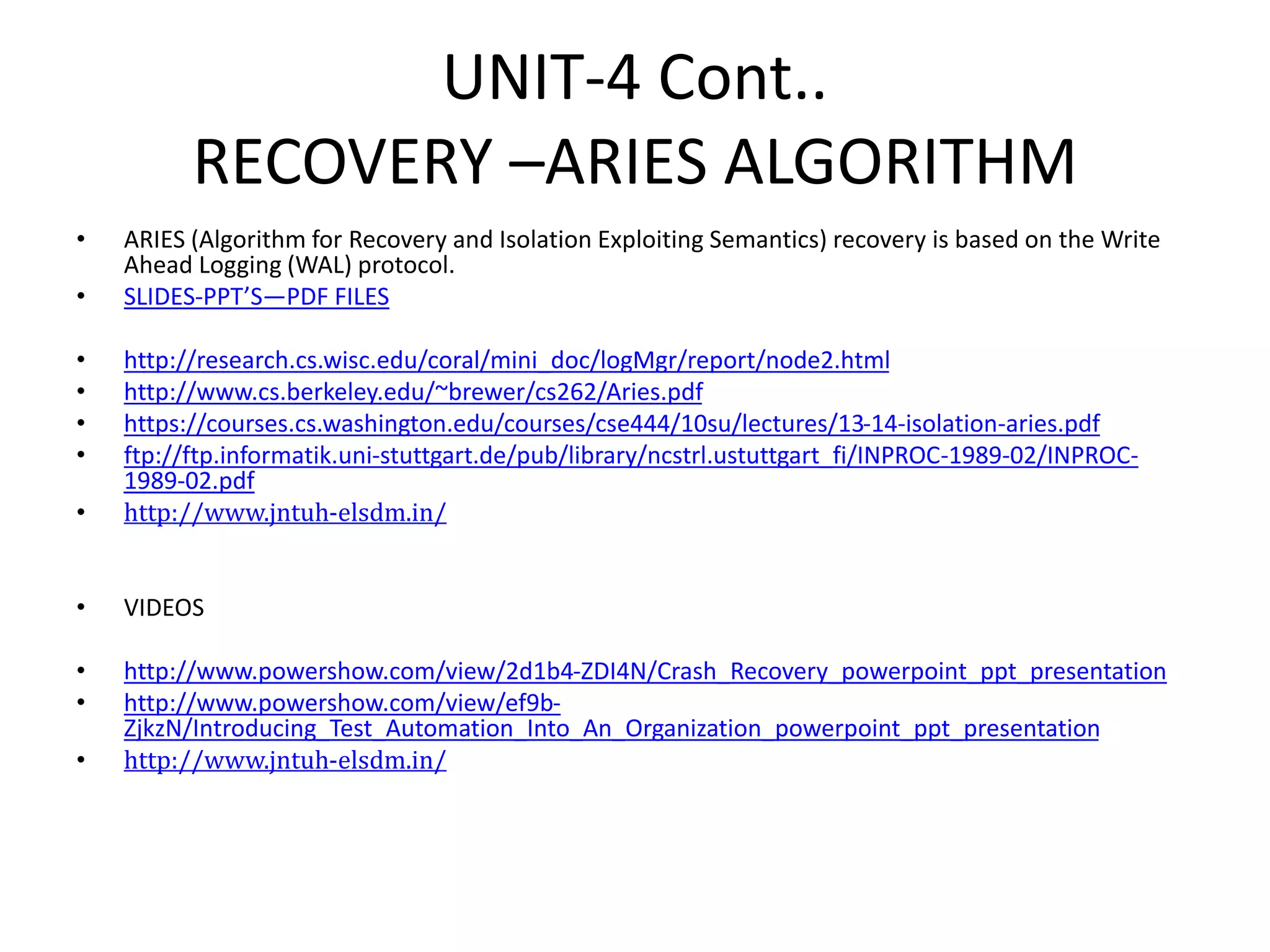 UNIT-4 Cont..
RECOVERY –ARIES ALGORITHM
• ARIES (Algorithm for Recovery and Isolation Exploiting Semantics) recovery is based on the Write
Ahead Logging (WAL) protocol.
• SLIDES-PPT’S—PDF FILES
• http://research.cs.wisc.edu/coral/mini_doc/logMgr/report/node2.html
• http://www.cs.berkeley.edu/~brewer/cs262/Aries.pdf
• https://courses.cs.washington.edu/courses/cse444/10su/lectures/13-14-isolation-aries.pdf
• ftp://ftp.informatik.uni-stuttgart.de/pub/library/ncstrl.ustuttgart_fi/INPROC-1989-02/INPROC-
1989-02.pdf
• http://www.jntuh-elsdm.in/
• VIDEOS
• http://www.powershow.com/view/2d1b4-ZDI4N/Crash_Recovery_powerpoint_ppt_presentation
• http://www.powershow.com/view/ef9b-
ZjkzN/Introducing_Test_Automation_Into_An_Organization_powerpoint_ppt_presentation
• http://www.jntuh-elsdm.in/
 