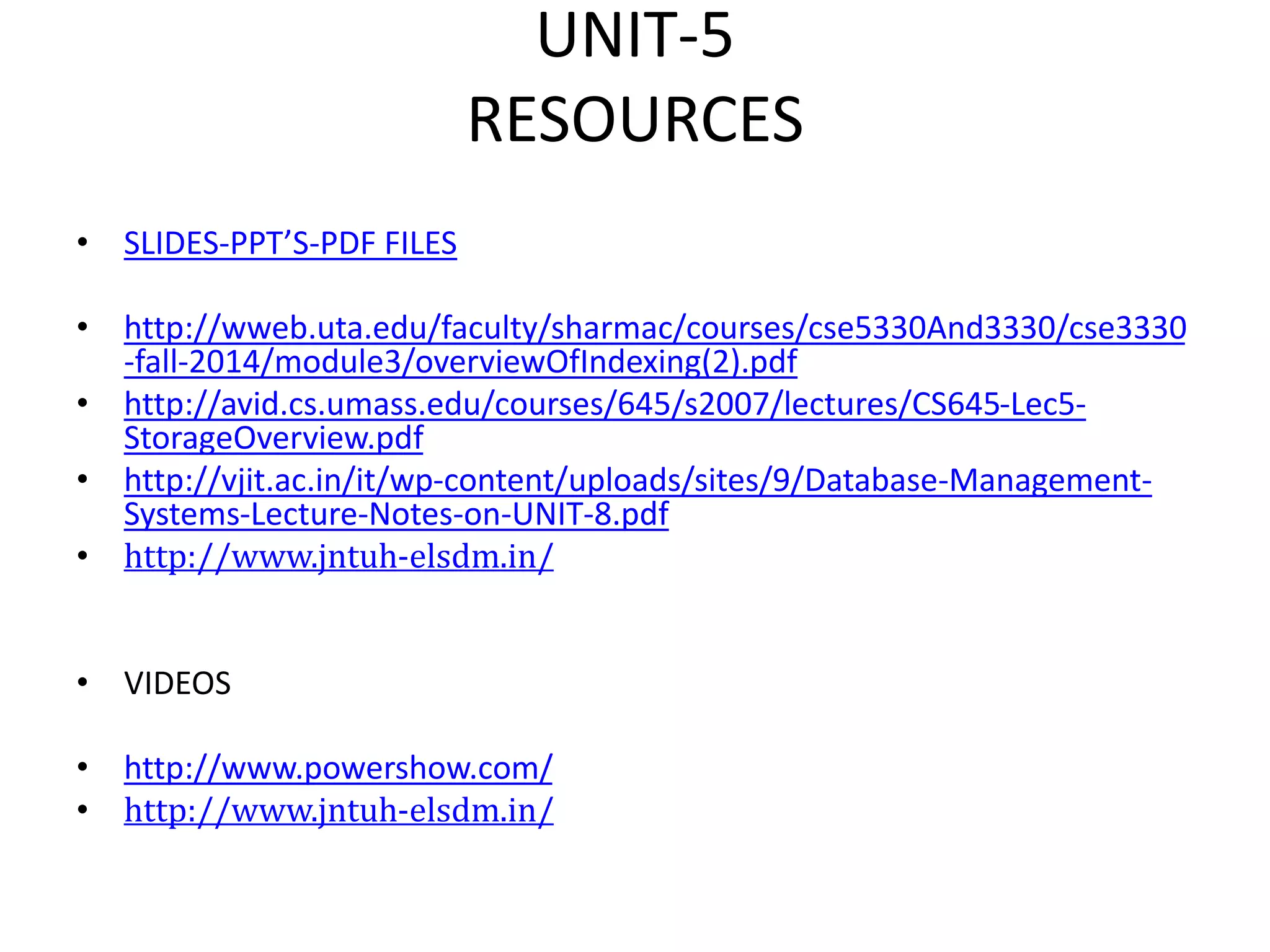 UNIT-5
RESOURCES
• SLIDES-PPT’S-PDF FILES
• http://wweb.uta.edu/faculty/sharmac/courses/cse5330And3330/cse3330
-fall-2014/module3/overviewOfIndexing(2).pdf
• http://avid.cs.umass.edu/courses/645/s2007/lectures/CS645-Lec5-
StorageOverview.pdf
• http://vjit.ac.in/it/wp-content/uploads/sites/9/Database-Management-
Systems-Lecture-Notes-on-UNIT-8.pdf
• http://www.jntuh-elsdm.in/
• VIDEOS
• http://www.powershow.com/
• http://www.jntuh-elsdm.in/
 
