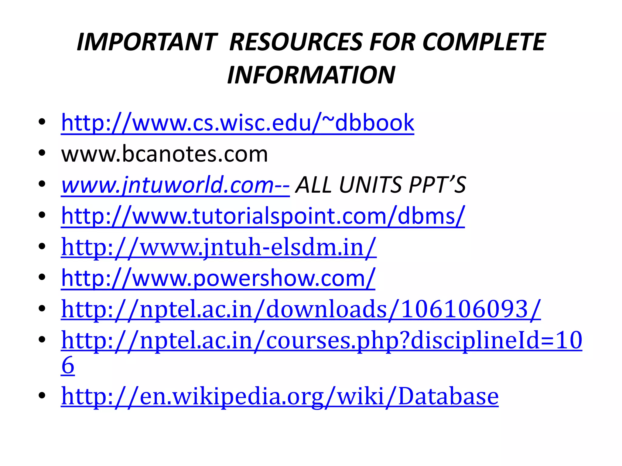 IMPORTANT RESOURCES FOR COMPLETE
INFORMATION
• http://www.cs.wisc.edu/~dbbook
• www.bcanotes.com
• www.jntuworld.com-- ALL UNITS PPT’S
• http://www.tutorialspoint.com/dbms/
• http://www.jntuh-elsdm.in/
• http://www.powershow.com/
• http://nptel.ac.in/downloads/106106093/
• http://nptel.ac.in/courses.php?disciplineId=10
6
• http://en.wikipedia.org/wiki/Database
 