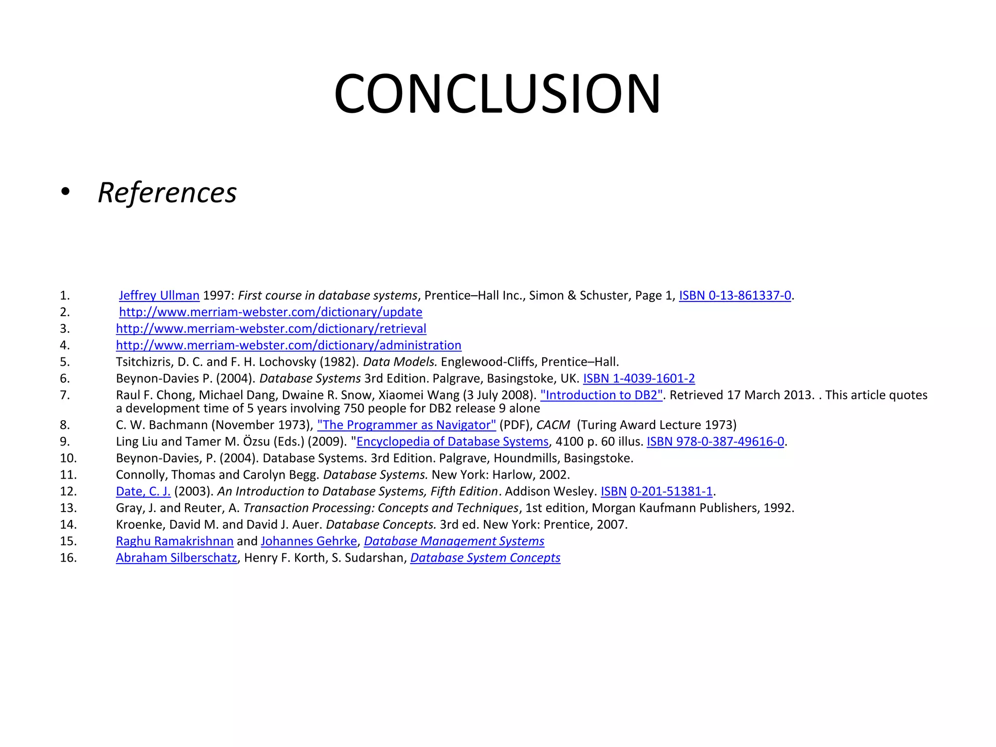 CONCLUSION
• References
1. Jeffrey Ullman 1997: First course in database systems, Prentice–Hall Inc., Simon & Schuster, Page 1, ISBN 0-13-861337-0.
2. http://www.merriam-webster.com/dictionary/update
3. http://www.merriam-webster.com/dictionary/retrieval
4. http://www.merriam-webster.com/dictionary/administration
5. Tsitchizris, D. C. and F. H. Lochovsky (1982). Data Models. Englewood-Cliffs, Prentice–Hall.
6. Beynon-Davies P. (2004). Database Systems 3rd Edition. Palgrave, Basingstoke, UK. ISBN 1-4039-1601-2
7. Raul F. Chong, Michael Dang, Dwaine R. Snow, Xiaomei Wang (3 July 2008). "Introduction to DB2". Retrieved 17 March 2013. . This article quotes
a development time of 5 years involving 750 people for DB2 release 9 alone
8. C. W. Bachmann (November 1973), "The Programmer as Navigator" (PDF), CACM (Turing Award Lecture 1973)
9. Ling Liu and Tamer M. Özsu (Eds.) (2009). "Encyclopedia of Database Systems, 4100 p. 60 illus. ISBN 978-0-387-49616-0.
10. Beynon-Davies, P. (2004). Database Systems. 3rd Edition. Palgrave, Houndmills, Basingstoke.
11. Connolly, Thomas and Carolyn Begg. Database Systems. New York: Harlow, 2002.
12. Date, C. J. (2003). An Introduction to Database Systems, Fifth Edition. Addison Wesley. ISBN 0-201-51381-1.
13. Gray, J. and Reuter, A. Transaction Processing: Concepts and Techniques, 1st edition, Morgan Kaufmann Publishers, 1992.
14. Kroenke, David M. and David J. Auer. Database Concepts. 3rd ed. New York: Prentice, 2007.
15. Raghu Ramakrishnan and Johannes Gehrke, Database Management Systems
16. Abraham Silberschatz, Henry F. Korth, S. Sudarshan, Database System Concepts
 