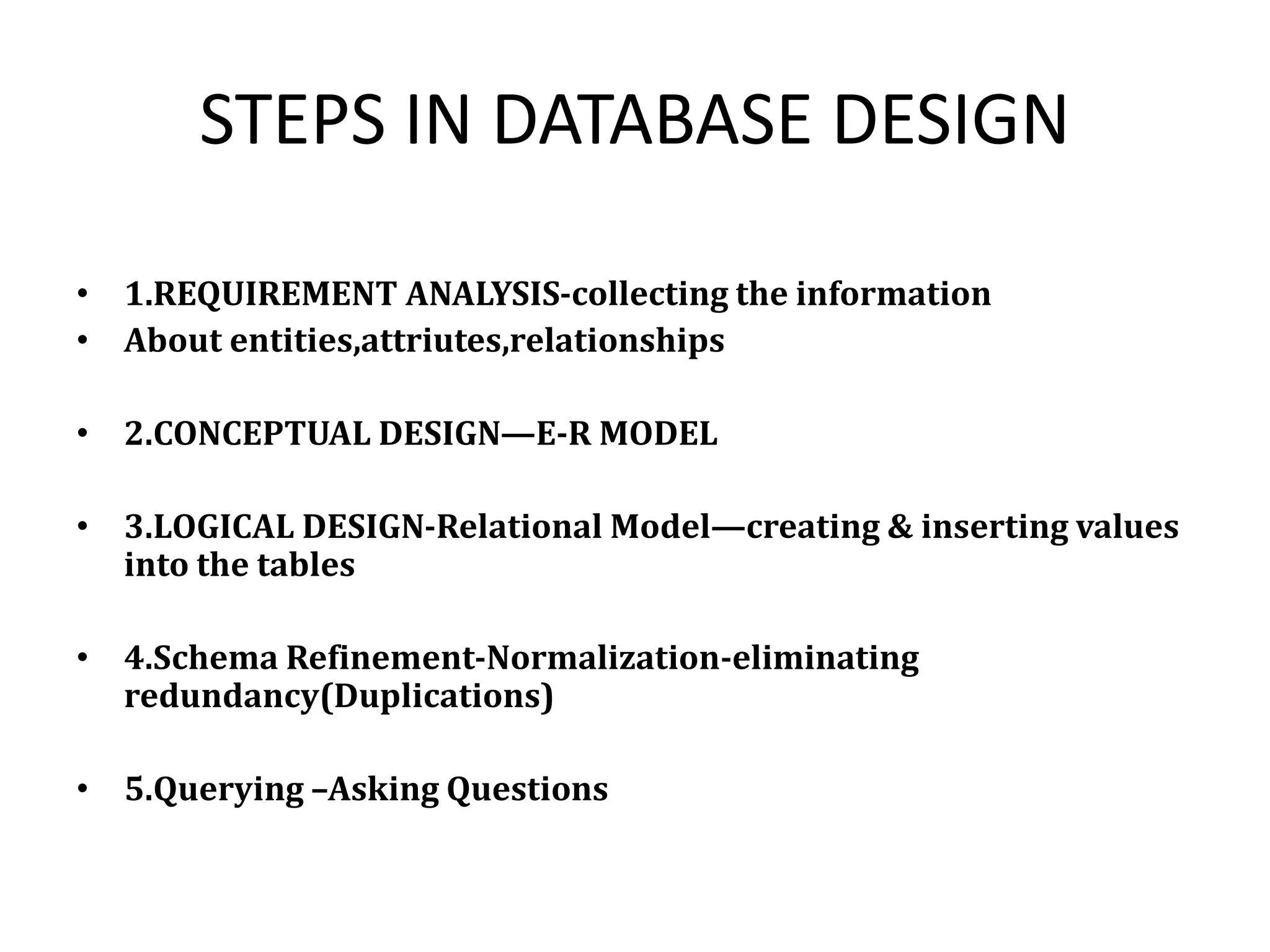 STEPS IN DATABASE DESIGN
• 1.REQUIREMENT ANALYSIS-collecting the information
• About entities,attriutes,relationships
• 2.CONCEPTUAL DESIGN—E-R MODEL
• 3.LOGICAL DESIGN-Relational Model—creating & inserting values
into the tables
• 4.Schema Refinement-Normalization-eliminating
redundancy(Duplications)
• 5.Querying –Asking Questions
 