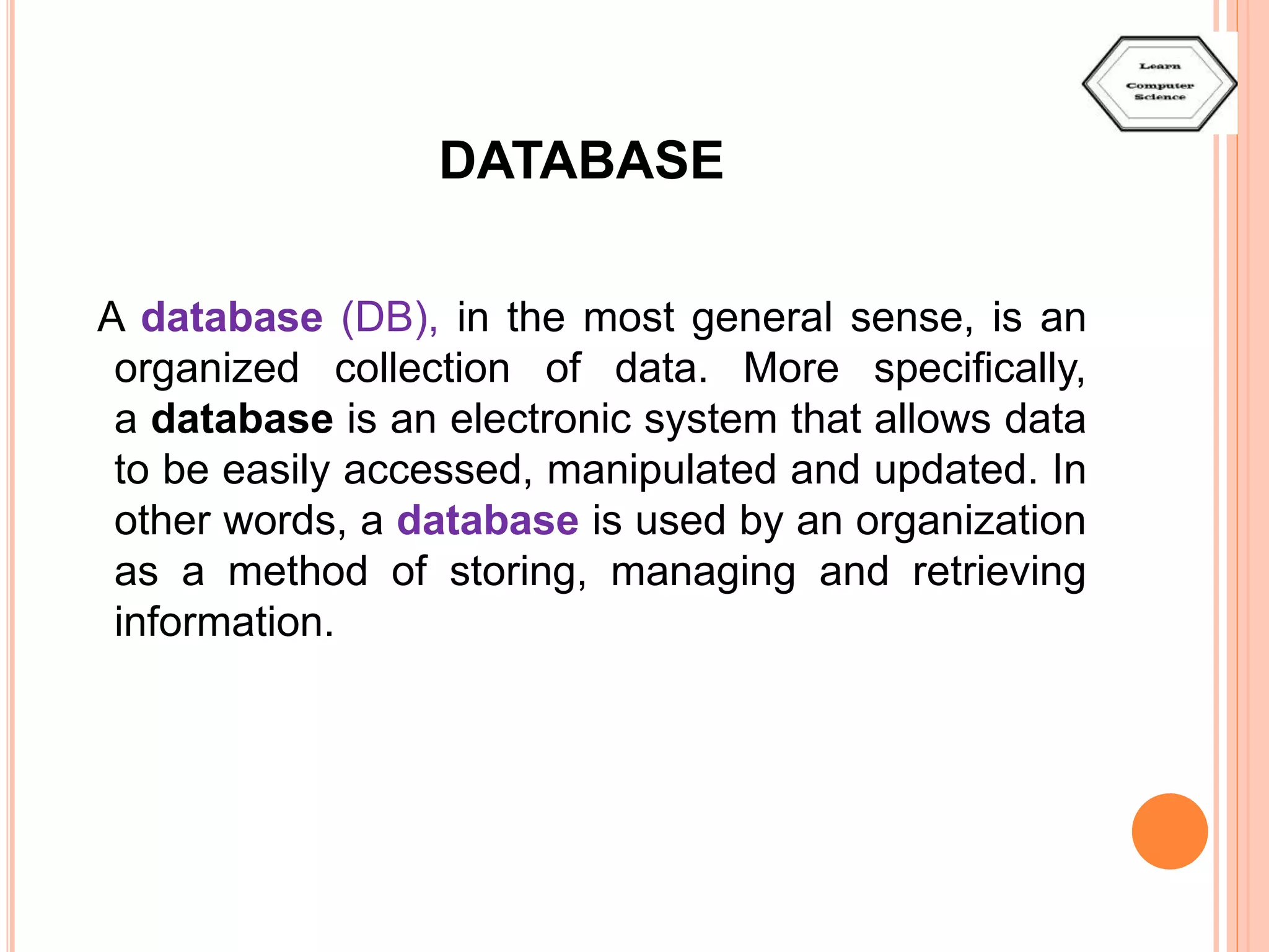 DATABASE A database (DB), in the most general sense, is an organized collection of data. More specifically, a database is an electronic system that allows data to be easily accessed, manipulated and updated. In other words, a database is used by an organization as a method of storing, managing and retrieving information. 