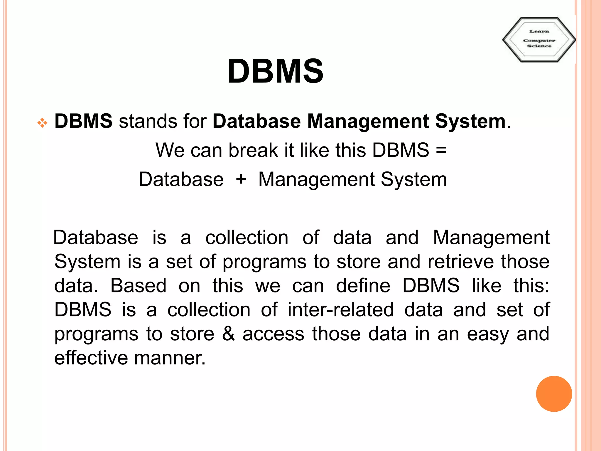DBMS  DBMS stands for Database Management System. We can break it like this DBMS = Database + Management System Database is a collection of data and Management System is a set of programs to store and retrieve those data. Based on this we can define DBMS like this: DBMS is a collection of inter-related data and set of programs to store & access those data in an easy and effective manner. 