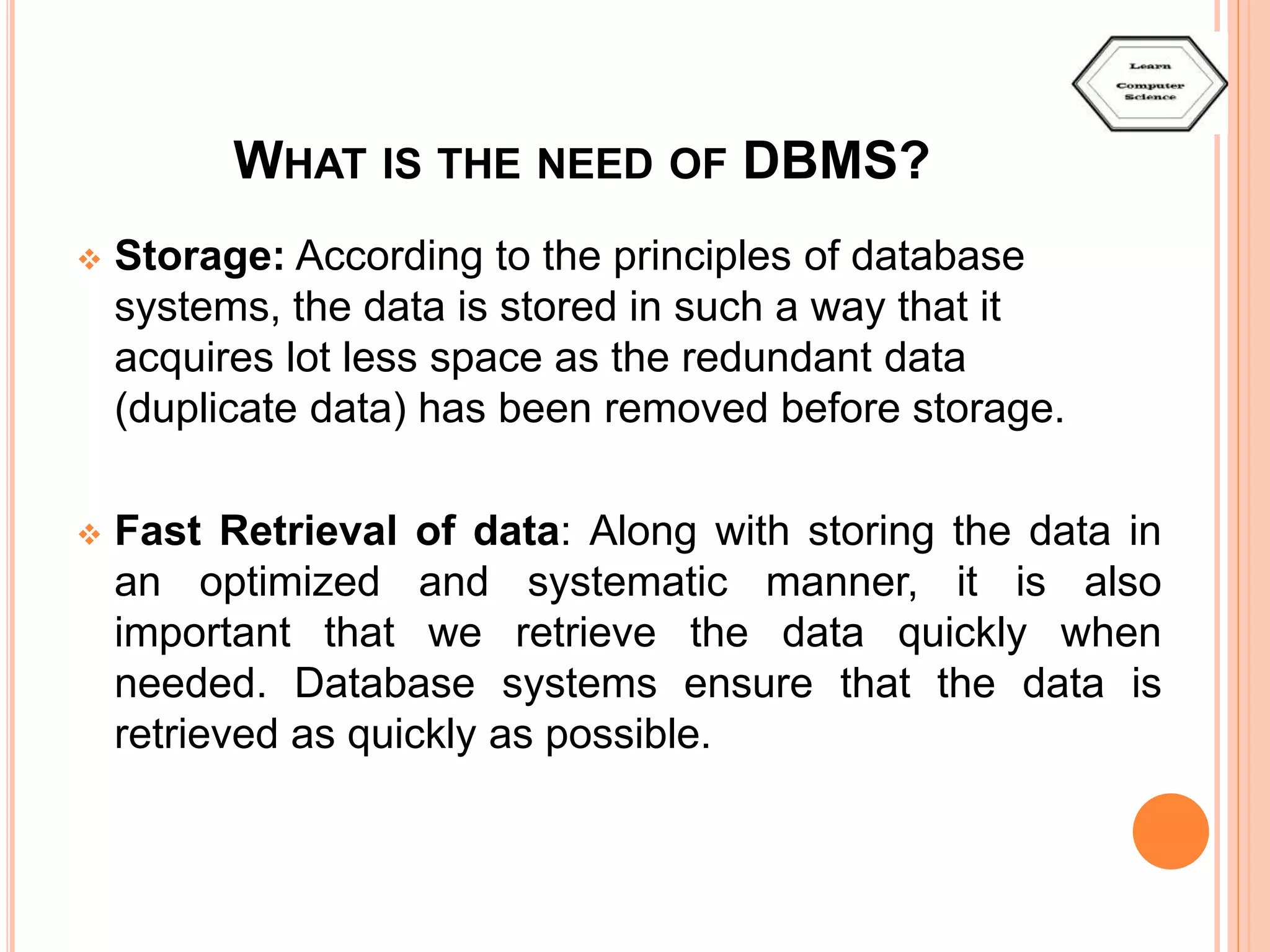 WHAT IS THE NEED OF DBMS?  Storage: According to the principles of database systems, the data is stored in such a way that it acquires lot less space as the redundant data (duplicate data) has been removed before storage.  Fast Retrieval of data: Along with storing the data in an optimized and systematic manner, it is also important that we retrieve the data quickly when needed. Database systems ensure that the data is retrieved as quickly as possible. 