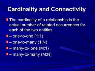 Cardinality and ConnectivityCardinality and Connectivity
The cardinality of a relationship is theThe cardinality of a relationship is the
actual number of related occurrences foractual number of related occurrences for
each of the two entitieseach of the two entities
–– one-to-one (1:1)one-to-one (1:1)
–– one-to-many (1:N)one-to-many (1:N)
–– many-to- one (M:1)many-to- one (M:1)
–– many-to-many (M:N)many-to-many (M:N)
 