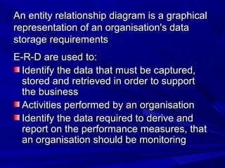 An entity relationship diagram is a graphicalAn entity relationship diagram is a graphical
representation of an organisation's datarepresentation of an organisation's data
storage requirementsstorage requirements
E-R-D are used to:E-R-D are used to:
Identify the data that must be captured,Identify the data that must be captured,
stored and retrieved in order to supportstored and retrieved in order to support
the businessthe business
Activities performed by an organisationActivities performed by an organisation
Identify the data required to derive andIdentify the data required to derive and
report on the performance measures, thatreport on the performance measures, that
an organisation should be monitoringan organisation should be monitoring
 