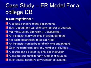Case Study – ER Model For aCase Study – ER Model For a
college DBcollege DB
Assumptions :Assumptions :
A college contains many departmentsA college contains many departments
Each department can offer any number of coursesEach department can offer any number of courses
Many instructors can work in a departmentMany instructors can work in a department
An instructor can work only in one departmentAn instructor can work only in one department
For each department there is a HeadFor each department there is a Head
An instructor can be head of only one departmentAn instructor can be head of only one department
Each instructor can take any number of coursesEach instructor can take any number of courses
A course can be taken by only one instructorA course can be taken by only one instructor
A student can enroll for any number of coursesA student can enroll for any number of courses
Each course can have any number of studentsEach course can have any number of students
 