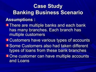 Case StudyCase Study
Banking Business ScenarioBanking Business Scenario
Assumptions :Assumptions :
There are multiple banks and each bankThere are multiple banks and each bank
has many branches. Each branch hashas many branches. Each branch has
multiple customersmultiple customers
Customers have various types of accountsCustomers have various types of accounts
Some Customers also had taken differentSome Customers also had taken different
types of loans from these bank branchestypes of loans from these bank branches
One customer can have multiple accountsOne customer can have multiple accounts
and Loansand Loans
 