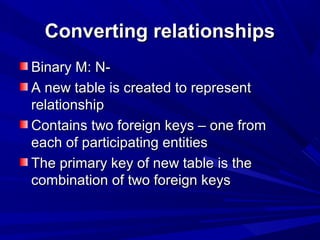 Converting relationshipsConverting relationships
Binary M: N-Binary M: N-
A new table is created to representA new table is created to represent
relationshiprelationship
Contains two foreign keys – one fromContains two foreign keys – one from
each of participating entitieseach of participating entities
The primary key of new table is theThe primary key of new table is the
combination of two foreign keyscombination of two foreign keys
 