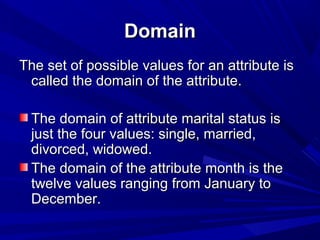 DomainDomain
The set of possible values for an attribute isThe set of possible values for an attribute is
called the domain of the attribute.called the domain of the attribute.
The domain of attribute marital status isThe domain of attribute marital status is
just the four values: single, married,just the four values: single, married,
divorced, widowed.divorced, widowed.
The domain of the attribute month is theThe domain of the attribute month is the
twelve values ranging from January totwelve values ranging from January to
December.December.
 