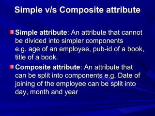 Simple v/s Composite attributeSimple v/s Composite attribute
Simple attributeSimple attribute: An attribute that cannot: An attribute that cannot
be divided into simpler componentsbe divided into simpler components
e.g. age of an employee, pub-id of a book,e.g. age of an employee, pub-id of a book,
title of a book.title of a book.
Composite attributeComposite attribute: An attribute that: An attribute that
can be split into components e.g. Date ofcan be split into components e.g. Date of
joining of the employee can be split intojoining of the employee can be split into
day, month and yearday, month and year
 