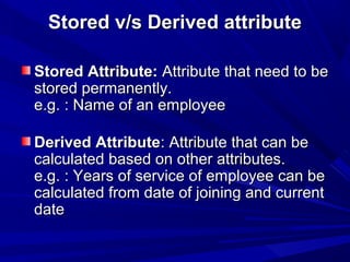 Stored v/s Derived attributeStored v/s Derived attribute
Stored Attribute:Stored Attribute: Attribute that need to beAttribute that need to be
stored permanently.stored permanently.
e.g. : Name of an employeee.g. : Name of an employee
Derived AttributeDerived Attribute: Attribute that can be: Attribute that can be
calculated based on other attributes.calculated based on other attributes.
e.g. : Years of service of employee can bee.g. : Years of service of employee can be
calculated from date of joining and currentcalculated from date of joining and current
datedate
 